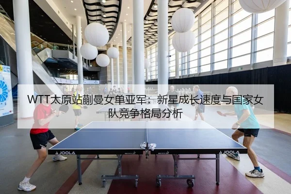 WTT太原站蒯曼女单亚军：新星成长速度与国家女队竞争格局分析