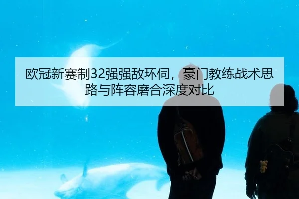 欧冠新赛制32强强敌环伺，豪门教练战术思路与阵容磨合深度对比